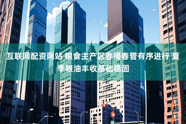 互联网配资网站 粮食主产区春播春管有序进行 夏季粮油丰收基础稳固