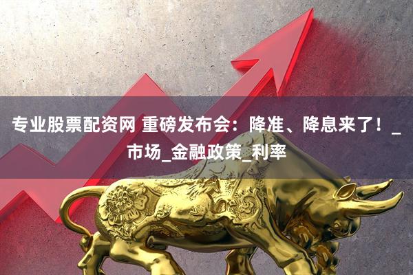 专业股票配资网 重磅发布会：降准、降息来了！_市场_金融政策_利率
