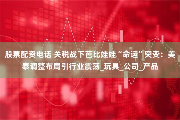 股票配资电话 关税战下芭比娃娃“命运”突变：美泰调整布局引行业震荡_玩具_公司_产品
