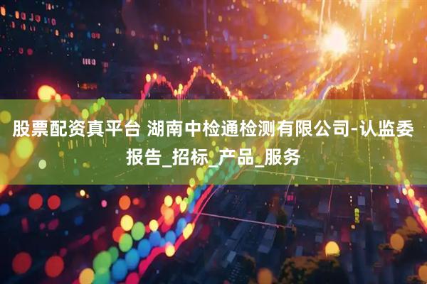 股票配资真平台 湖南中检通检测有限公司-认监委报告_招标_产品_服务