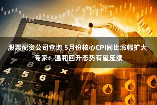 股票配资公司查询 5月份核心CPI同比涨幅扩大 专家：温和回升态势有望延续