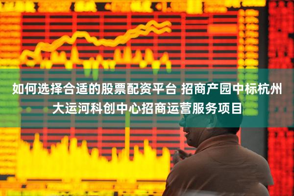 如何选择合适的股票配资平台 招商产园中标杭州大运河科创中心招商运营服务项目
