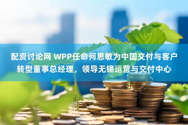 配资讨论网 WPP任命何思敏为中国交付与客户转型董事总经理，领导无锡运营与交付中心