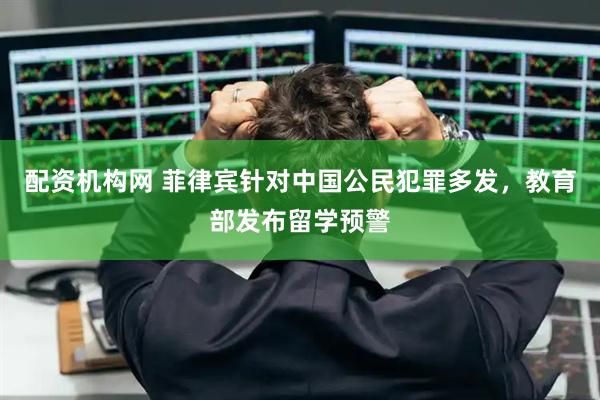 配资机构网 菲律宾针对中国公民犯罪多发，教育部发布留学预警