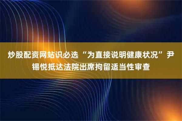 炒股配资网站识必选 “为直接说明健康状况” 尹锡悦抵达法院出席拘留适当性审查