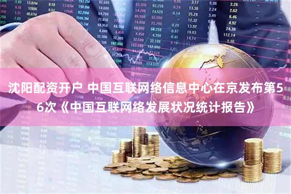 沈阳配资开户 中国互联网络信息中心在京发布第56次《中国互联网络发展状况统计报告》