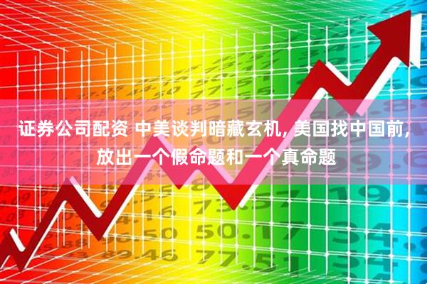 证券公司配资 中美谈判暗藏玄机, 美国找中国前, 放出一个假命题和一个真命题
