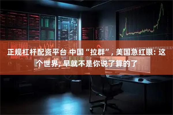 正规杠杆配资平台 中国“拉群”, 美国急红眼: 这个世界, 早就不是你说了算的了