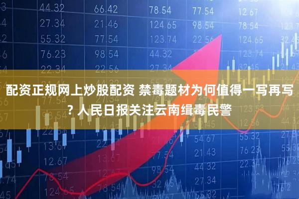 配资正规网上炒股配资 禁毒题材为何值得一写再写? 人民日报关注云南缉毒民警