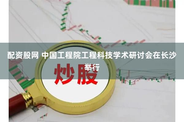 配资股网 中国工程院工程科技学术研讨会在长沙举行
