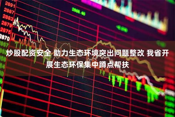 炒股配资安全 助力生态环境突出问题整改 我省开展生态环保集中蹲点帮扶
