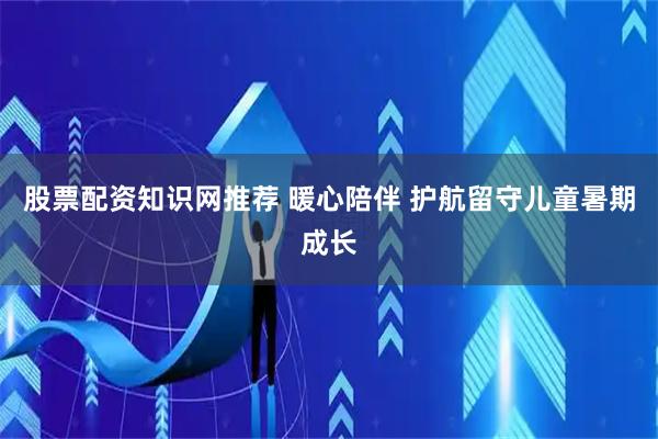 股票配资知识网推荐 暖心陪伴 护航留守儿童暑期成长