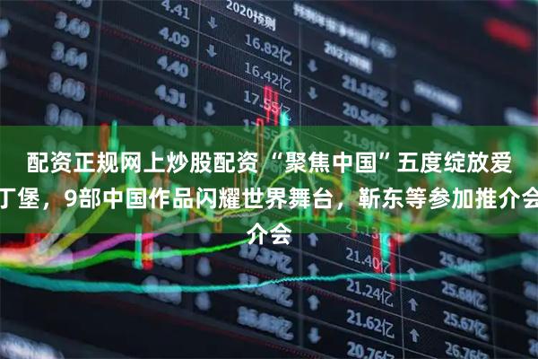 配资正规网上炒股配资 “聚焦中国”五度绽放爱丁堡，9部中国作品闪耀世界舞台，靳东等参加推介会
