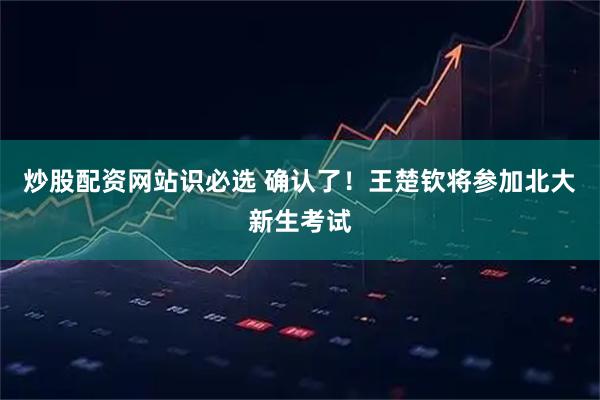 炒股配资网站识必选 确认了！王楚钦将参加北大新生考试