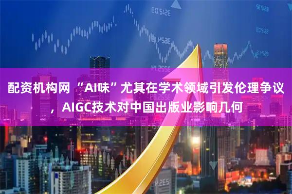 配资机构网 “AI味”尤其在学术领域引发伦理争议，AIGC技术对中国出版业影响几何