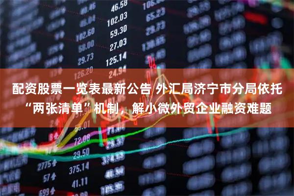 配资股票一览表最新公告 外汇局济宁市分局依托“两张清单”机制，解小微外贸企业融资难题