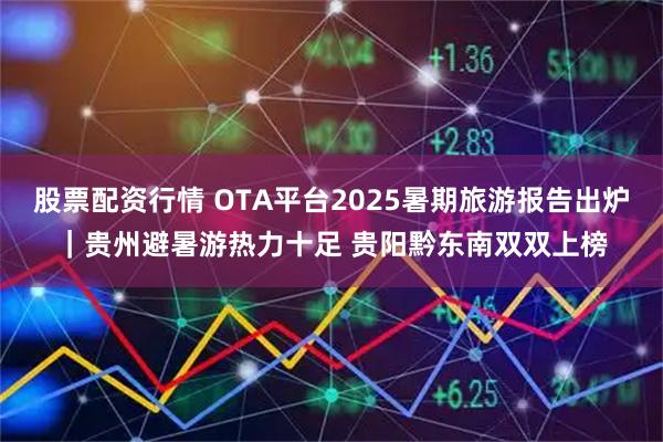 股票配资行情 OTA平台2025暑期旅游报告出炉｜贵州避暑游热力十足 贵阳黔东南双双上榜