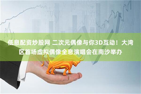 低息配资炒股网 二次元偶像与你3D互动！大湾区首场虚拟偶像全息演唱会在南沙举办