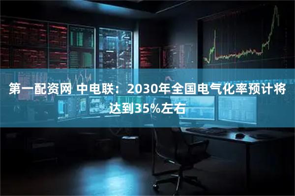 第一配资网 中电联：2030年全国电气化率预计将达到35%左右