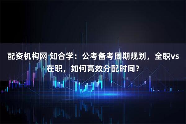 配资机构网 知合学：公考备考周期规划，全职vs在职，如何高效分配时间？