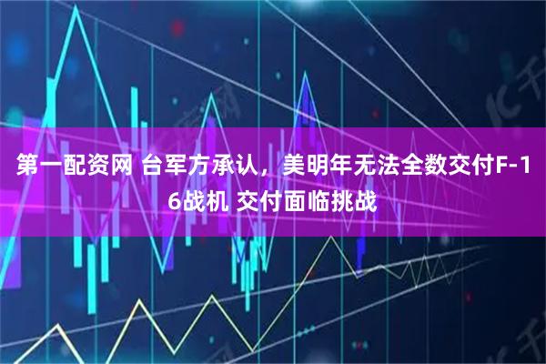 第一配资网 台军方承认，美明年无法全数交付F-16战机 交付面临挑战