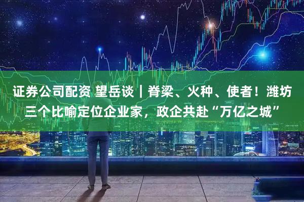 证券公司配资 望岳谈｜脊梁、火种、使者！潍坊三个比喻定位企业家，政企共赴“万亿之城”