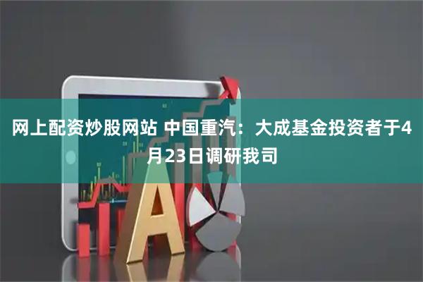 网上配资炒股网站 中国重汽：大成基金投资者于4月23日调研我司