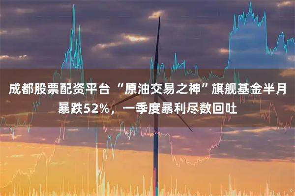 成都股票配资平台 “原油交易之神”旗舰基金半月暴跌52%，一季度暴利尽数回吐