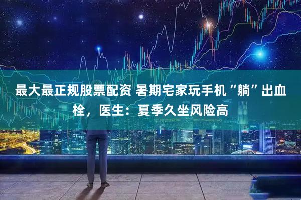 最大最正规股票配资 暑期宅家玩手机“躺”出血栓，医生：夏季久坐风险高