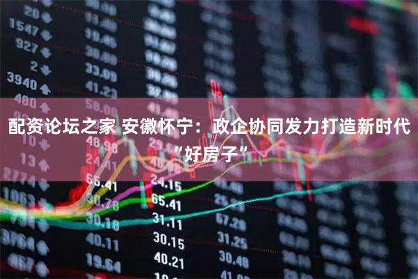配资论坛之家 安徽怀宁：政企协同发力打造新时代“好房子”