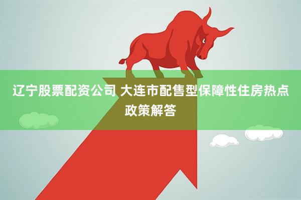 辽宁股票配资公司 大连市配售型保障性住房热点政策解答