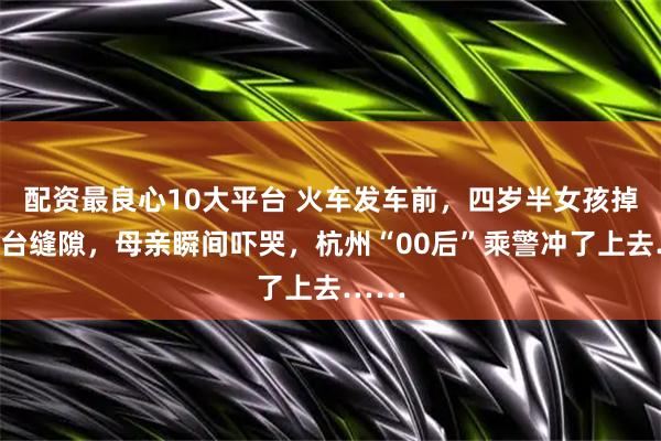 配资最良心10大平台 火车发车前，四岁半女孩掉进站台缝隙，母亲瞬间吓哭，杭州“00后”乘警冲了上去……