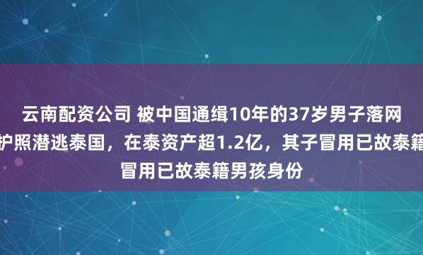 云南配资公司 被中国通缉10年的37岁男子落网：用缅甸护照潜逃泰国，在泰资产超1.2亿，其子冒用已故泰籍男孩身份