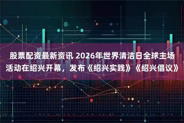 股票配资最新资讯 2026年世界清洁日全球主场活动在绍兴开幕,发布《绍兴实践》《绍兴倡议》