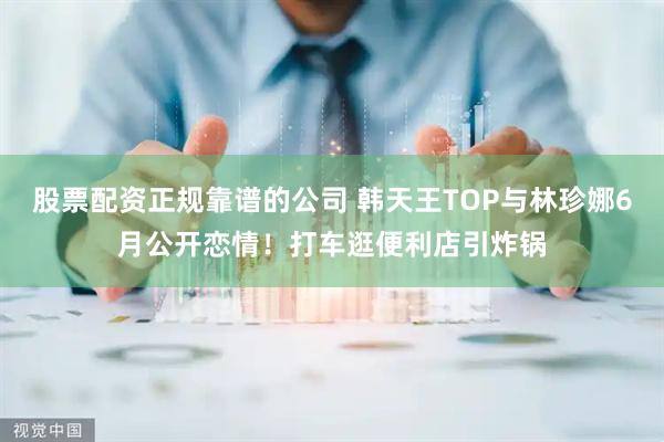 股票配资正规靠谱的公司 韩天王TOP与林珍娜6月公开恋情！打车逛便利店引炸锅