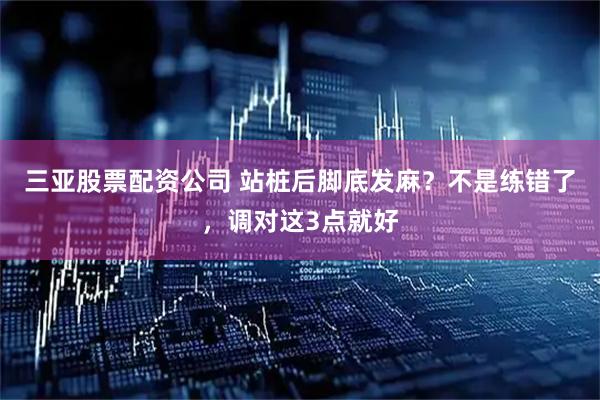 三亚股票配资公司 站桩后脚底发麻？不是练错了，调对这3点就好